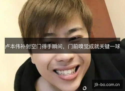 卢本伟补射空门得手瞬间,门前嗅觉成就关键一球 卢本伟补射空门得手瞬间,门前嗅觉成就关键一球