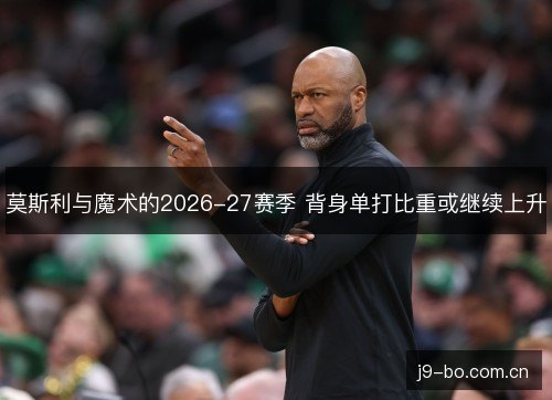 莫斯利与魔术的2026-27赛季 背身单打比重或继续上升 莫斯利与魔术的2026-27赛季 背身单打比重或继续上升